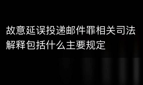 故意延误投递邮件罪相关司法解释包括什么主要规定