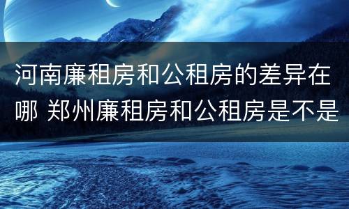 河南廉租房和公租房的差异在哪 郑州廉租房和公租房是不是一样