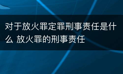 对于放火罪定罪刑事责任是什么 放火罪的刑事责任