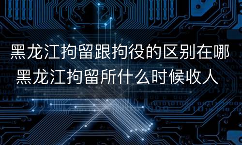 黑龙江拘留跟拘役的区别在哪 黑龙江拘留所什么时候收人