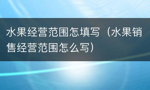 水果经营范围怎填写（水果销售经营范围怎么写）
