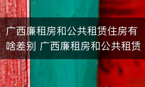 广西廉租房和公共租赁住房有啥差别 广西廉租房和公共租赁住房有啥差别吗