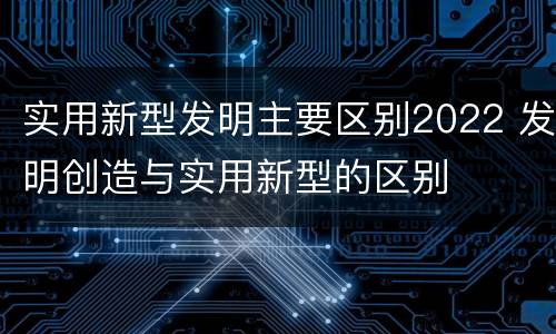 实用新型发明主要区别2022 发明创造与实用新型的区别