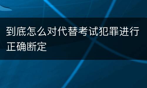 到底怎么对代替考试犯罪进行正确断定