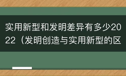 实用新型和发明差异有多少2022（发明创造与实用新型的区别）