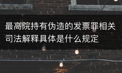 最高院持有伪造的发票罪相关司法解释具体是什么规定