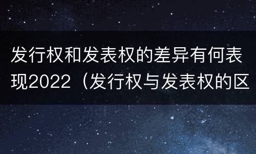 发行权和发表权的差异有何表现2022（发行权与发表权的区别）