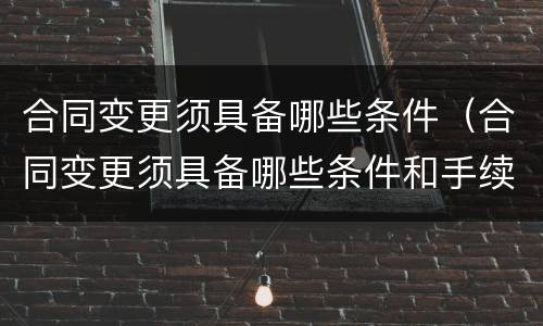合同变更须具备哪些条件（合同变更须具备哪些条件和手续）
