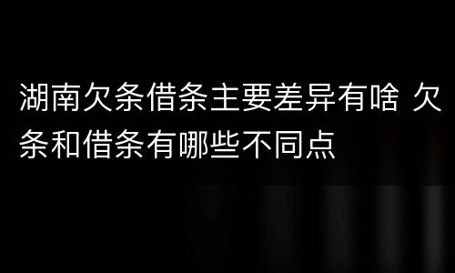 湖南欠条借条主要差异有啥 欠条和借条有哪些不同点