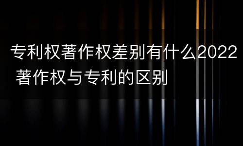 专利权著作权差别有什么2022 著作权与专利的区别