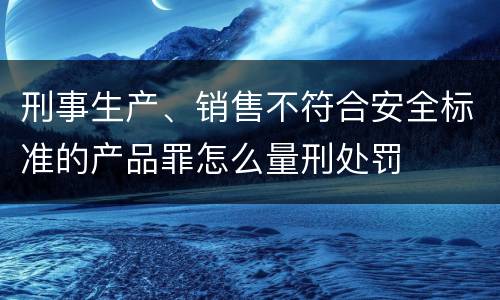 刑事生产、销售不符合安全标准的产品罪怎么量刑处罚