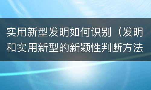 实用新型发明如何识别（发明和实用新型的新颖性判断方法）