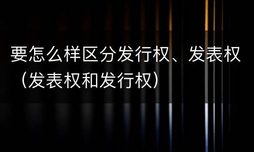 要怎么样区分发行权、发表权（发表权和发行权）