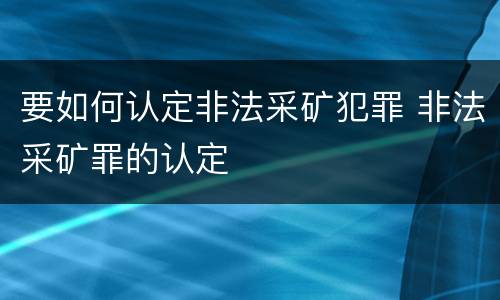 要如何认定非法采矿犯罪 非法采矿罪的认定