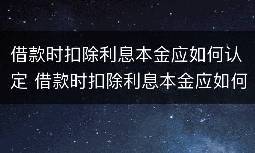 借款时扣除利息本金应如何认定 借款时扣除利息本金应如何认定呢