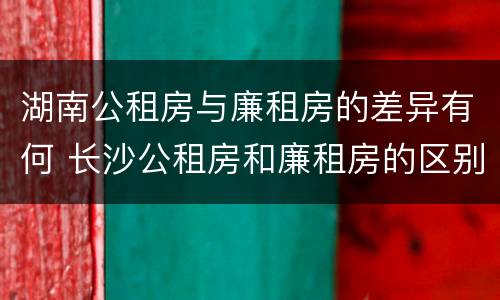 湖南公租房与廉租房的差异有何 长沙公租房和廉租房的区别