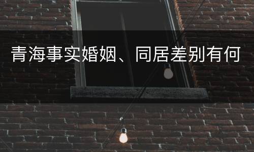 青海事实婚姻、同居差别有何
