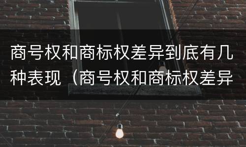 商号权和商标权差异到底有几种表现（商号权和商标权差异到底有几种表现方式）