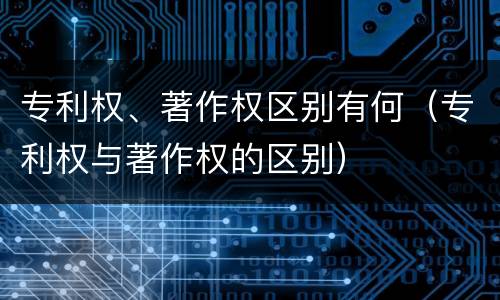 专利权、著作权区别有何（专利权与著作权的区别）