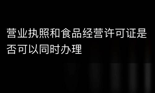 营业执照和食品经营许可证是否可以同时办理