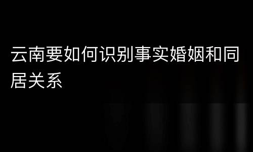 云南要如何识别事实婚姻和同居关系