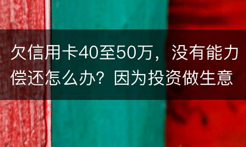 欠信用卡40至50万，没有能力偿还怎么办？因为投资做生意失败了