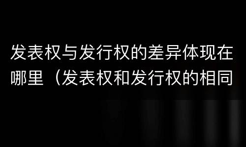 发表权与发行权的差异体现在哪里（发表权和发行权的相同点）