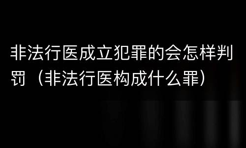 非法行医成立犯罪的会怎样判罚（非法行医构成什么罪）