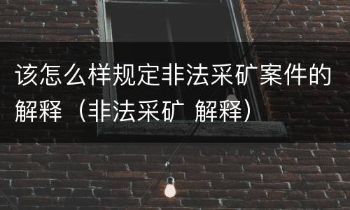 该怎么样规定非法采矿案件的解释（非法采矿 解释）