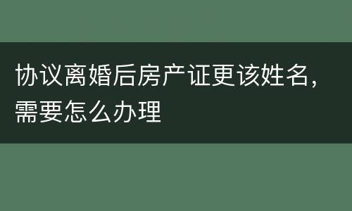 协议离婚后房产证更该姓名，需要怎么办理