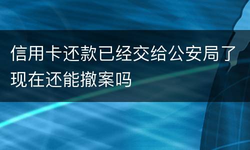 信用卡还款已经交给公安局了现在还能撤案吗