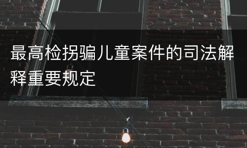 最高检拐骗儿童案件的司法解释重要规定