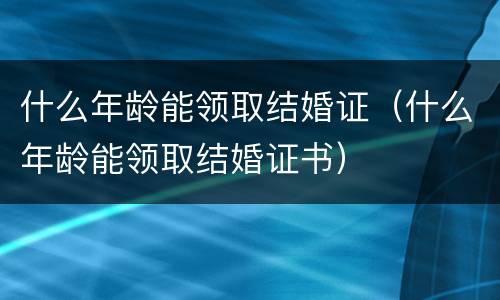 什么年龄能领取结婚证（什么年龄能领取结婚证书）