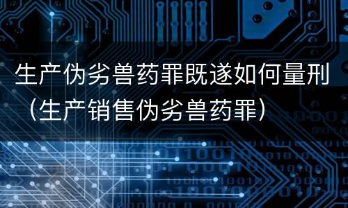 生产伪劣兽药罪既遂如何量刑（生产销售伪劣兽药罪）