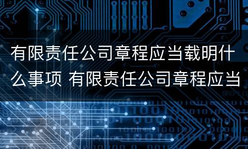有限责任公司章程应当载明什么事项 有限责任公司章程应当载明什么事项内容