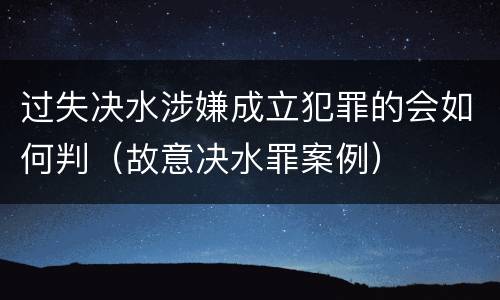 过失决水涉嫌成立犯罪的会如何判（故意决水罪案例）