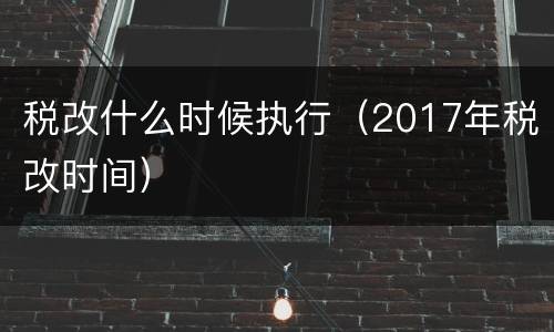 税改什么时候执行（2017年税改时间）