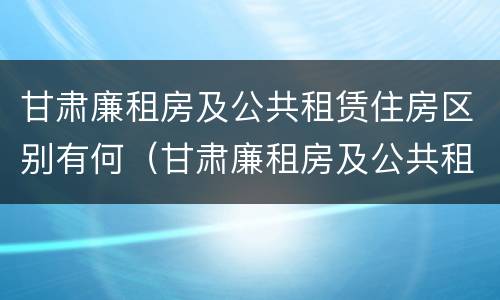 甘肃廉租房及公共租赁住房区别有何（甘肃廉租房及公共租赁住房区别有何不同）