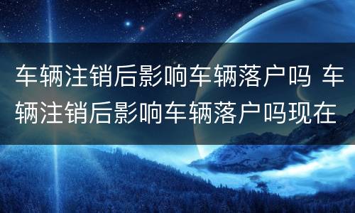 车辆注销后影响车辆落户吗 车辆注销后影响车辆落户吗现在