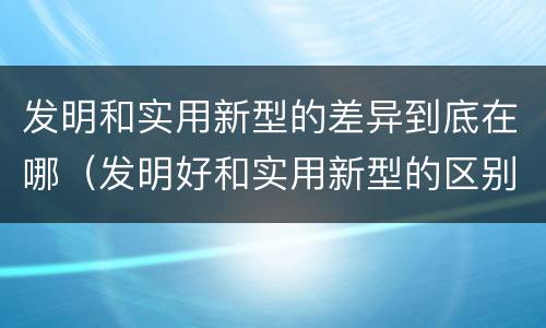 发明和实用新型的差异到底在哪（发明好和实用新型的区别）
