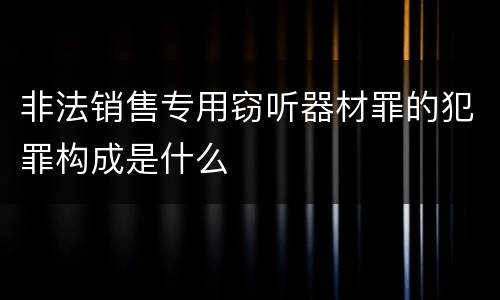 非法销售专用窃听器材罪的犯罪构成是什么
