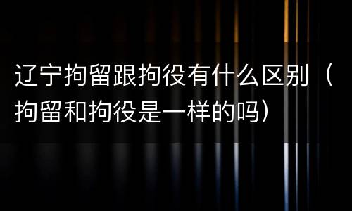 辽宁拘留跟拘役有什么区别（拘留和拘役是一样的吗）