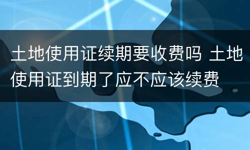 土地使用证续期要收费吗 土地使用证到期了应不应该续费