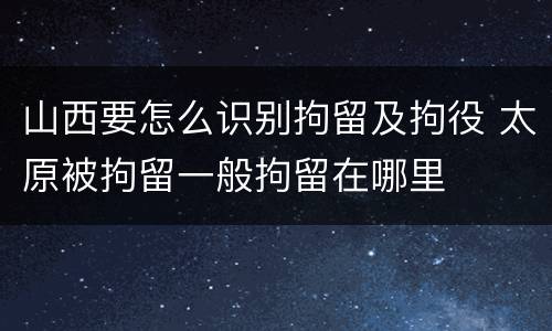 山西要怎么识别拘留及拘役 太原被拘留一般拘留在哪里