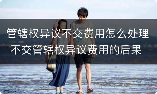 管辖权异议不交费用怎么处理 不交管辖权异议费用的后果