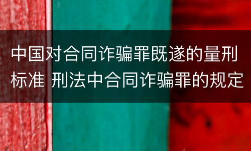 中国对合同诈骗罪既遂的量刑标准 刑法中合同诈骗罪的规定