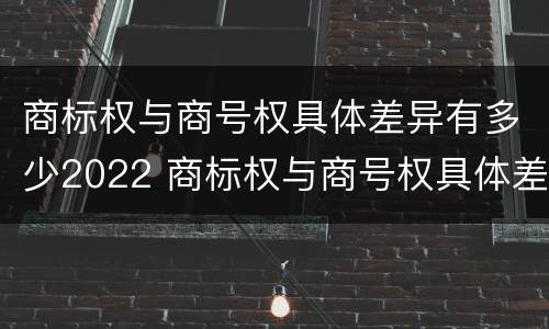 商标权与商号权具体差异有多少2022 商标权与商号权具体差异有多少2022年