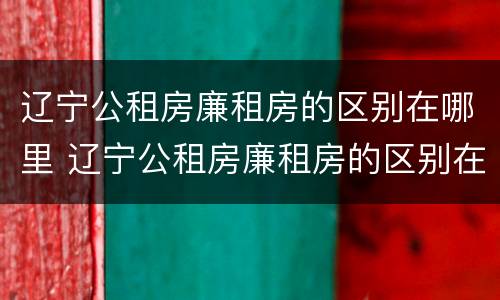 辽宁公租房廉租房的区别在哪里 辽宁公租房廉租房的区别在哪里啊