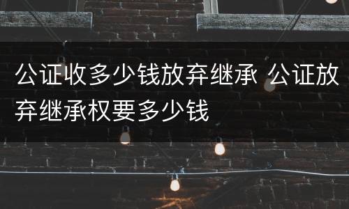 公证收多少钱放弃继承 公证放弃继承权要多少钱
