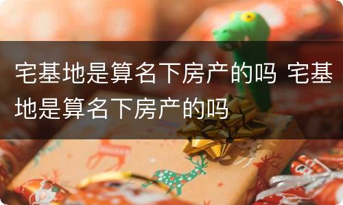 宅基地是算名下房产的吗 宅基地是算名下房产的吗